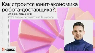 Как строится юнит-экономика робота-доставщика? / Алексей Лещанкин, CPO Яндекс Беспилотные технологии