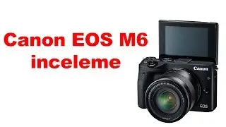 Canon EOS M6 inceliyorum | En yeni Canon aynasızı