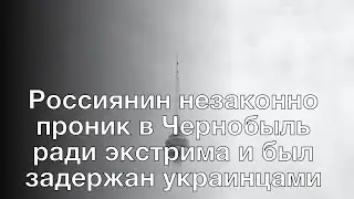 Россиянин незаконно проник в Чернобыль ради экстрима и был задержан украинцами
