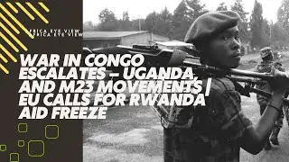 WAR IN CONGO ESCALATES – UGANDA, AND M23 MOVEMENTS | EU CALLS FOR RWANDA AID FREEZE