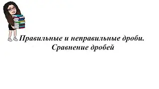 Правильные и неправильные дроби.  Сравнение дробей. 5-6 класс