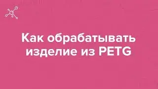 Как обрабатывать изделие из PETG | Отрывок вебинара