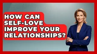 How Can Self-Love Improve Your Relationships? | The Love Workshop